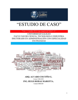 “ESTUDIO DE CASO” 
1 
“ESTUDIO DE CASO” 
“Caso 1: 9 octubre 2014: Caso maquila del Norte S. A.” 
UNIVERSIDAD GALILEO 
FACULTAD DE CIENCIA, TECNOLOGÍA E INDUSTRIA 
DOCTORADO EN ADMINSITRACIÓN CON ESPECIALIDAD 
EN FINANZAS 
ARQ. ALVARO COUTIÑO G. 
Carnet 1300-4393 
ING. HUGO RODAS MAROTTA. 
Carnet I486320 
 