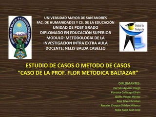 UNIVERSIDAD MAYOR DE SAN ANDRES
      FAC. DE HUMANIDADES Y CS. DE LA EDUCACIÓN
             UNIDAD DE POST GRADO
       DIPLOMADO EN EDUCACIÓN SUPERIOR
           MODULO: METODOLOGIA DE LA
         INVESTIGACION INTRA EXTRA AULA
          DOCENTE: NELLY BALDA CABELLO



   ESTUDIO DE CASOS O METODO DE CASOS
“CASO DE LA PROF. FLOR METODICA BALTAZAR”
                                                     DIPLOMANTES:
                                                 Carrión Aguirre Diego
                                               Pocoata Callisaya Efrain
                                                  Quilla Vargas Héctor
                                                    Ríos Silva Christian
                                       Rosales Choque Shirley Milenca
                                                  Tapia Suxo Juan Jose
 