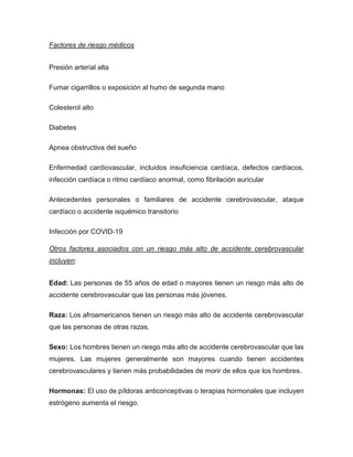 Factores de riesgo médicos
Presión arterial alta
Fumar cigarrillos o exposición al humo de segunda mano
Colesterol alto
Diabetes
Apnea obstructiva del sueño
Enfermedad cardiovascular, incluidos insuficiencia cardíaca, defectos cardíacos,
infección cardíaca o ritmo cardíaco anormal, como fibrilación auricular
Antecedentes personales o familiares de accidente cerebrovascular, ataque
cardíaco o accidente isquémico transitorio
Infección por COVID-19
Otros factores asociados con un riesgo más alto de accidente cerebrovascular
incluyen:
Edad: Las personas de 55 años de edad o mayores tienen un riesgo más alto de
accidente cerebrovascular que las personas más jóvenes.
Raza: Los afroamericanos tienen un riesgo más alto de accidente cerebrovascular
que las personas de otras razas.
Sexo: Los hombres tienen un riesgo más alto de accidente cerebrovascular que las
mujeres. Las mujeres generalmente son mayores cuando tienen accidentes
cerebrovasculares y tienen más probabilidades de morir de ellos que los hombres.
Hormonas: El uso de píldoras anticonceptivas o terapias hormonales que incluyen
estrógeno aumenta el riesgo.
 