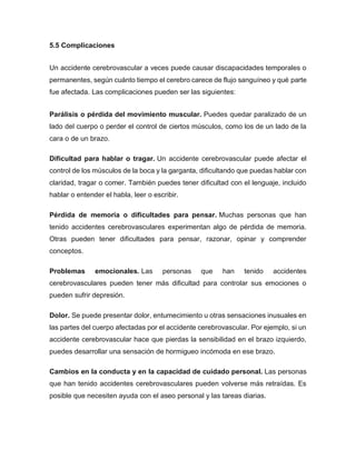 5.5 Complicaciones
Un accidente cerebrovascular a veces puede causar discapacidades temporales o
permanentes, según cuánto tiempo el cerebro carece de flujo sanguíneo y qué parte
fue afectada. Las complicaciones pueden ser las siguientes:
Parálisis o pérdida del movimiento muscular. Puedes quedar paralizado de un
lado del cuerpo o perder el control de ciertos músculos, como los de un lado de la
cara o de un brazo.
Dificultad para hablar o tragar. Un accidente cerebrovascular puede afectar el
control de los músculos de la boca y la garganta, dificultando que puedas hablar con
claridad, tragar o comer. También puedes tener dificultad con el lenguaje, incluido
hablar o entender el habla, leer o escribir.
Pérdida de memoria o dificultades para pensar. Muchas personas que han
tenido accidentes cerebrovasculares experimentan algo de pérdida de memoria.
Otras pueden tener dificultades para pensar, razonar, opinar y comprender
conceptos.
Problemas emocionales. Las personas que han tenido accidentes
cerebrovasculares pueden tener más dificultad para controlar sus emociones o
pueden sufrir depresión.
Dolor. Se puede presentar dolor, entumecimiento u otras sensaciones inusuales en
las partes del cuerpo afectadas por el accidente cerebrovascular. Por ejemplo, si un
accidente cerebrovascular hace que pierdas la sensibilidad en el brazo izquierdo,
puedes desarrollar una sensación de hormigueo incómoda en ese brazo.
Cambios en la conducta y en la capacidad de cuidado personal. Las personas
que han tenido accidentes cerebrovasculares pueden volverse más retraídas. Es
posible que necesiten ayuda con el aseo personal y las tareas diarias.
 