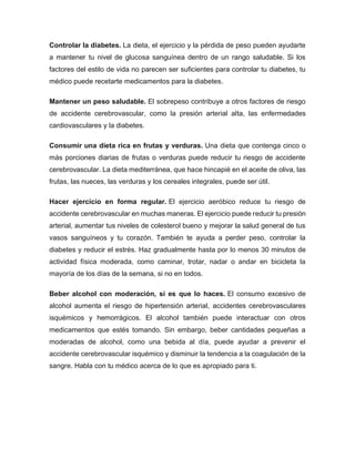 Controlar la diabetes. La dieta, el ejercicio y la pérdida de peso pueden ayudarte
a mantener tu nivel de glucosa sanguínea dentro de un rango saludable. Si los
factores del estilo de vida no parecen ser suficientes para controlar tu diabetes, tu
médico puede recetarte medicamentos para la diabetes.
Mantener un peso saludable. El sobrepeso contribuye a otros factores de riesgo
de accidente cerebrovascular, como la presión arterial alta, las enfermedades
cardiovasculares y la diabetes.
Consumir una dieta rica en frutas y verduras. Una dieta que contenga cinco o
más porciones diarias de frutas o verduras puede reducir tu riesgo de accidente
cerebrovascular. La dieta mediterránea, que hace hincapié en el aceite de oliva, las
frutas, las nueces, las verduras y los cereales integrales, puede ser útil.
Hacer ejercicio en forma regular. El ejercicio aeróbico reduce tu riesgo de
accidente cerebrovascular en muchas maneras. El ejercicio puede reducir tu presión
arterial, aumentar tus niveles de colesterol bueno y mejorar la salud general de tus
vasos sanguíneos y tu corazón. También te ayuda a perder peso, controlar la
diabetes y reducir el estrés. Haz gradualmente hasta por lo menos 30 minutos de
actividad física moderada, como caminar, trotar, nadar o andar en bicicleta la
mayoría de los días de la semana, si no en todos.
Beber alcohol con moderación, si es que lo haces. El consumo excesivo de
alcohol aumenta el riesgo de hipertensión arterial, accidentes cerebrovasculares
isquémicos y hemorrágicos. El alcohol también puede interactuar con otros
medicamentos que estés tomando. Sin embargo, beber cantidades pequeñas a
moderadas de alcohol, como una bebida al día, puede ayudar a prevenir el
accidente cerebrovascular isquémico y disminuir la tendencia a la coagulación de la
sangre. Habla con tu médico acerca de lo que es apropiado para ti.
 