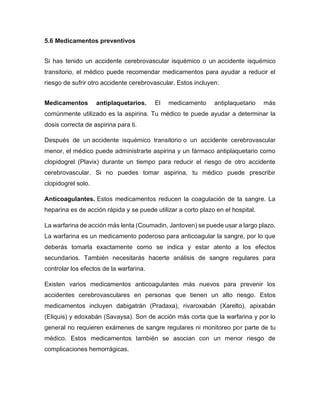 5.6 Medicamentos preventivos
Si has tenido un accidente cerebrovascular isquémico o un accidente isquémico
transitorio, el médico puede recomendar medicamentos para ayudar a reducir el
riesgo de sufrir otro accidente cerebrovascular. Estos incluyen:
Medicamentos antiplaquetarios. El medicamento antiplaquetario más
comúnmente utilizado es la aspirina. Tu médico te puede ayudar a determinar la
dosis correcta de aspirina para ti.
Después de un accidente isquémico transitorio o un accidente cerebrovascular
menor, el médico puede administrarte aspirina y un fármaco antiplaquetario como
clopidogrel (Plavix) durante un tiempo para reducir el riesgo de otro accidente
cerebrovascular. Si no puedes tomar aspirina, tu médico puede prescribir
clopidogrel solo.
Anticoagulantes. Estos medicamentos reducen la coagulación de la sangre. La
heparina es de acción rápida y se puede utilizar a corto plazo en el hospital.
La warfarina de acción más lenta (Coumadin, Jantoven) se puede usar a largo plazo.
La warfarina es un medicamento poderoso para anticoagular la sangre, por lo que
deberás tomarla exactamente como se indica y estar atento a los efectos
secundarios. También necesitarás hacerte análisis de sangre regulares para
controlar los efectos de la warfarina.
Existen varios medicamentos anticoagulantes más nuevos para prevenir los
accidentes cerebrovasculares en personas que tienen un alto riesgo. Estos
medicamentos incluyen dabigatrán (Pradaxa), rivaroxabán (Xarelto), apixabán
(Eliquis) y edoxabán (Savaysa). Son de acción más corta que la warfarina y por lo
general no requieren exámenes de sangre regulares ni monitoreo por parte de tu
médico. Estos medicamentos también se asocian con un menor riesgo de
complicaciones hemorrágicas.
 