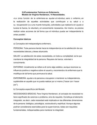 5.6Fundamentos Teóricos en Enfermería.
Modelo de Virginia Henderson, 14 Necesidades.
«La única función de la enfermera es ayudar al individuo, sano o enfermo, en
la realización de aquellas actividades que contribuyan a su salud o a
su recuperación (o a una muerte tranquila), actividades que realizaría sin ayuda si
tuviera la fuerza, la voluntad y el conocimiento necesarios. Así mismo, es preciso
realizar estas acciones de tal forma que el individuo pueda ser independiente lo
antes posible”.
Conceptos básicos
a) Conceptos del metaparadigma enfermero.
PERSONA: Toda persona tiende hacia la independencia en la satisfacción de sus
necesidades básicas y desea alcanzarla.
SALUD: La satisfacción de estas necesidades, en toda su complejidad, es la que
mantiene la integralidad de la persona. Requiere de fuerza, voluntad o
conocimiento.
ENTORNO: inicialmente se refiere a él como algo estático, aunque reconoce su
influencia positiva o negativa sobre el usuario y recomienda a la enfermera que lo
modifique de tal forma que promueva la salud.
ENFERMERÍA: ayudar a la persona a recuperar o mantener su independencia,
supliéndole en aquello que no pueda realizar por sí mismo (“hacer con / hacer
por”).
b) Conceptos específicos del Modelo
NECESIDADES BÁSICAS. Para Virginia Henderson, el concepto de necesidad no
tiene significado de carencia o problema, sino de requisito. Constituye el elemento
integrador, es decir, cada necesidad está implicada en las diferentes dimensiones
de la persona: biológica, psicológica, sociocultural y espiritual. Aunque algunas
podrían considerarse esenciales para la supervivencia, todas son requisitos
fundamentales, indispensables para mantener la integridad.
 