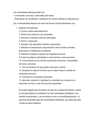 Las necesidades básicas pueden ser:
– Universales: comunes y esenciales para todos.
– Específicas: se manifiestan y satisfacen de manera distinta en cada persona
Las 14 Necesidades Básicas tal como las formula Virginia Henderson son:
1. Respirar normalmente
2. Comer y beber adecuadamente
3. Eliminar por todas las vías corporales
4. Moverse y mantener posturas adecuadas
5. Dormir y descansar
6. Escoger ropa adecuada: Vestirse y desvestirse
7. Mantener la temperatura corporal dentro de los límites normales,
adecuando y modificando el ambiente.
8. Mantener la higiene corporal y la integridad de la piel
9. Evitar los peligros ambientales y evitar lesionar a otras personas
10. Comunicarse con los demás expresando emociones, necesidades,
temores u opiniones
11. Vivir de acuerdo con las propias creencias y valores
12. Ocuparse en algo de tal forma que su labor tenga un sentido de
realización personal
13. Participar en actividades recreativas
14. Aprender, descubrir o satisfacer la curiosidad que conduce a un
desarrollo normal y a usar los recursos disponibles
El modelo elegido para el estudio de caso es el virginia Henderson, donde
su principal objetivo es satisfacer no solo necesidades fisiológicas, sino
también emocionales, y ver al individuo como un ente Biopsicosocial, mi
paciente presentaba algunas necesidades interferidas, que aplicando este
modelo se logra satisfacer.
 