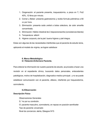 1. Oxigenación: el paciente presenta, traqueostomía, a pieza en T, Fio2
40%, 12 litros por minuto.
2. Comer y Beber: presenta gastrostomía y recibe formula polimérica a 60
cc por hora.
3. Eliminación: presenta soda uretral a bolsa colectora, de color amarilla
concentrada.
4. Eliminación: Hábito intestinal de 2 deposiciones/día (consistencia blanda)
5. Temperatura: afebril
6. Higiene corporal y de la piel: buena higiene y piel integra.
Estas son algunas de las necesidades interferidas que el paciente de estudio tenia,
aplicando el modelo de virginia, se logran satisfacer
6. Marco Metodológico
6.1 Relación-Enfermera Paciente.
Para obtener la información de nuestro paciente de estudio, se procede a hacer una
revisión en el expediente clínico, buscando datos personales, antecedentes
patológicos, motivo de hospitalización, diagnostico medico principal. y no se puede
establecer comunicación con el paciente, afásico, interferido por traqueostomía,
somnoliento.
6.2Observación
Descripción Física
Observaciones Generales
S: “no por su condición.
O: paciente masculino, somnoliento, en reposo en posición semifowler
Tipo de paciente: encamado
Nivel de conciencia: alerta, Glasgow 9/15
 