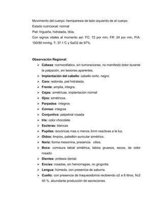 Movimiento del cuerpo: hemiparesia de lado izquierdo de el cuerpo.
Estado nutricional: normal
Piel: trigueña, hidratada, tibia.
Con signos vitales al momento así: FC: 72 por min, FR: 24 por min, P/A:
100/80 mmhg, T: 37.1 ̊C y SaO2 de 97%.
Observación Regional:
➢ Cabeza: normocéfalico, sin tumoraciones, no manifestó dolor durante
la palpación, sin lesiones aparentes.
➢ Implantación del cabello: cabello corto, negro.
➢ Cara: redonda, piel hidratada.
➢ Frente: amplia, integra.
➢ Cejas: simétricas, implantación normal
➢ Ojos: simétricos.
➢ Parpados: íntegros
➢ Cornea: integras
➢ Conjuntiva: palpebral rosada
➢ Iris: color chocolate
➢ Escleras: blancas
➢ Pupilas: isocóricas mas o menos 3mm reactivas a la luz.
➢ Oídos: limpios, pabellón auricular simétrico.
➢ Nariz: forma mesorrina, presencia cilios.
➢ Boca: comisura labial simétrica, labios gruesos, secos, de color
rosado.
➢ Dientes: prótesis dental.
➢ Encías: rosadas, sin hemorragias, no gingivitis
➢ Lengua: húmeda, con presencia de saburra.
➢ Cuello: con presencia de traqueostomía recibiendo o2 a 8 litros, fio2
40 %, abundante producción de secreciones.
 