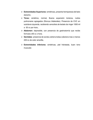 ➢ Extremidades Superiores: simétricas, presenta hemiparesia del lado
derecho.
➢ Tórax: simétrico, normal, Buena expansión torácica, ruidos
pulmonares agregados (Roncus bilaterales). Presencia de CVC en
subclavia izquierda, recibiendo venoclisis de lactato de ringer 1000 ml
a 50 cc por hora..
➢ Abdomen: depresible, con presencia de gastrostomía que recibe
formula a 60 cc x hora.
➢ Genitales: presencia de sonda uretral a bolsa colectora mas o menos
200 cc de color amarilla.
➢ Extremidades inferiores: simétricas, piel hidratada, buen tono
muscular.
 