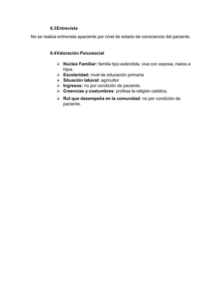 6.3Entrevista
No se realiza entrevista apaciente por nivel de estado de consciencia del paciente.
6.4Valoración Psicosocial
➢ Núcleo Familiar: familia tipo extendida, vive con esposa, nietos e
hijos.
➢ Escolaridad: nivel de educación primaria
➢ Situación laboral: agricultor
➢ Ingresos: no por condición de paciente.
➢ Creencias y costumbres: profesa la religión católica.
➢ Rol que desempeña en la comunidad: no por condición de
paciente.
 