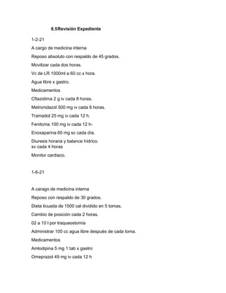 6.5Revisión Expediente
1-2-21
A cargo de medicina interna
Reposo absoluto con respaldo de 45 grados.
Movilizar cada dos horas.
Vc de LR 1000ml a 60 cc x hora.
Agua libre x gastro.
Medicamentos
Cftazidima 2 g iv cada 8 horas.
Metronidazol 500 mg iv cada 8 horas.
Tramadol 25 mg iv cada 12 h.
Fenitoína 100 mg iv cada 12 h-
Enoxaparina 60 mg sc cada día.
Diuresis horaria y balance hídrico.
sv cada 4 horas
Monitor cardiaco.
1-6-21
A carago de medicina interna
Reposo con respaldo de 30 grados.
Dieta licuada de 1500 cal dividido en 5 tomas.
Cambio de posición cada 2 horas.
02 a 10 l por traqueostomía
Administrar 100 cc agua libre después de cada toma.
Medicamentos
Amlodipina 5 mg 1 tab x gastro
Omeprazol 49 mg iv cada 12 h
 