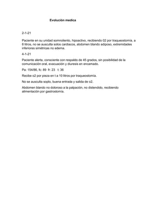 Evolución medica
2-1-21
Paciente en su unidad somnoliento, hipoactivo, recibiendo 02 por traqueostomía, a
8 litros, no se ausculta solos cardiacos, abdomen blando adiposo, extremidades
inferiores simétricas no edema.
4-1-21
Paciente alerta, consciente con respaldo de 45 grados, sin posibilidad de la
comunicación oral, evacuación y diuresis en encamado.
Pa: 154/86, fc: 89 fr: 23 t: 36
Recibe o2 por pieza en t a 10 litros por traqueostomía.
No se ausculta soplo, buena entrada y salida de o2.
Abdomen blando no doloroso a la palpación, no distendido, recibiendo
alimentación por gastrostomía.
 