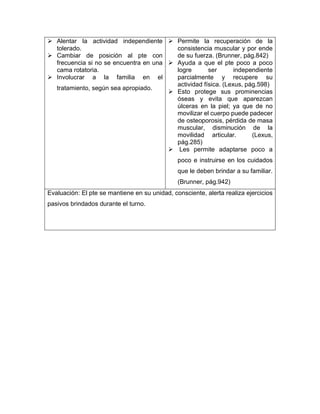 ➢ Alentar la actividad independiente
tolerado.
➢ Cambiar de posición al pte con
frecuencia si no se encuentra en una
cama rotatoria.
➢ Involucrar a la familia en el
tratamiento, según sea apropiado.
➢ Permite la recuperación de la
consistencia muscular y por ende
de su fuerza. (Brunner, pág.842)
➢ Ayuda a que el pte poco a poco
logre ser independiente
parcialmente y recupere su
actividad física. (Lexus, pág.598)
➢ Esto protege sus prominencias
óseas y evita que aparezcan
úlceras en la piel; ya que de no
movilizar el cuerpo puede padecer
de osteoporosis, pérdida de masa
muscular, disminución de la
movilidad articular. (Lexus,
pág.285)
➢ Les permite adaptarse poco a
poco e instruirse en los cuidados
que le deben brindar a su familiar.
(Brunner, pág.942)
Evaluación: El pte se mantiene en su unidad, consciente, alerta realiza ejercicios
pasivos brindados durante el turno.
 