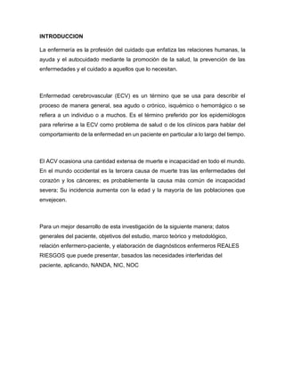 INTRODUCCION
La enfermería es la profesión del cuidado que enfatiza las relaciones humanas, la
ayuda y el autocuidado mediante la promoción de la salud, la prevención de las
enfermedades y el cuidado a aquellos que lo necesitan.
Enfermedad cerebrovascular (ECV) es un término que se usa para describir el
proceso de manera general, sea agudo o crónico, isquémico o hemorrágico o se
refiera a un individuo o a muchos. Es el término preferido por los epidemiólogos
para referirse a la ECV como problema de salud o de los clínicos para hablar del
comportamiento de la enfermedad en un paciente en particular a lo largo del tiempo.
El ACV ocasiona una cantidad extensa de muerte e incapacidad en todo el mundo.
En el mundo occidental es la tercera causa de muerte tras las enfermedades del
corazón y los cánceres; es probablemente la causa más común de incapacidad
severa; Su incidencia aumenta con la edad y la mayoría de las poblaciones que
envejecen.
Para un mejor desarrollo de esta investigación de la siguiente manera; datos
generales del paciente, objetivos del estudio, marco teórico y metodológico,
relación enfermero-paciente, y elaboración de diagnósticos enfermeros REALES
RIESGOS que puede presentar, basados las necesidades interferidas del
paciente, aplicando, NANDA, NIC, NOC
 
