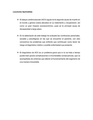 Lecciones Aprendidas
❖ El ataque cerebrovascular (ACV) agudo es la segunda causa de muerte en
el mundo y genera costos elevados en su tratamiento y recuperación, así
como un gran impacto socioeconómico, pues es la principal causa de
discapacidad a largo plazo.
❖ En la elaboración de este trabajo he evaluado las condiciones personales,
sociales y psicológicas en las que se encuentre el paciente, con esto
conocemos los problemas que enfrente que contribuyen como factor de
riesgo al diagnóstico médico o posible enfermedad que presente.
❖ El diagnóstico de ACV es un problema grave que si no se trata a tiempo
puede traer graves complicaciones e innumerables consecuencias, que va
acompañado de síntomas que alteran el funcionamiento del organismo de
una manera irreversible.
 