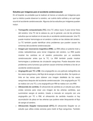 Estudios por imágenes para el accidente cerebrovascular
En el hospital, es probable que te realicen al menos un estudio por imágenes para
que tu médico pueda observar tu cerebro, ver cuánto daño sufriste y en qué lugar
ocurrió el accidente cerebrovascular. Algunos de los estudios por imágenes pueden
incluir:
• Tomografía computarizada (TC). Una TC utiliza rayos X para tomar fotos
del cerebro. Una TC de la cabeza es, por lo general, uno de los primeros
estudios que se realizan en el caso de un accidente cerebrovascular. Una TC
puede mostrar hemorragia en el cerebro o daños en las células del cerebro.
La TC también puede identificar otros problemas que pueden causar los
síntomas del accidente cerebrovascular.
• Imagen por resonancia magnética (IRM). La IRM utiliza un potente imán y
ondas radioeléctricas para tomar imágenes del cerebro. La IRM puede
mostrar los cambios en el cerebro producidos por un accidente
cerebrovascular antes que la TC. La IRM también puede mostrar
hemorragias o problemas de circulación sanguínea. Puede descartar otros
problemas como tumores que podrían causar síntomas similares a los de un
accidente cerebrovascular.
• Angiografía por TC o RM. Una angiografía es una película radiográfica de
los vasos sanguíneos y del flujo de la sangre a través de ellos. Se inyecta un
tinte en las venas para obtener una imagen detallada de los vasos
sanguíneos después del accidente cerebrovascular. Una angiografía por TC
se realiza con una TC y una angiografía por RM se realiza con una IRM.
• Ultrasonido de carótida. El ultrasonido de carótida es un estudio que utiliza
ondas sonoras para crear una imagen de las arterias carótidas, que
suministran sangre al cerebro. Usado a menudo en conjunto con una
angiografía por TC o RM, el ultrasonido de carótida muestra si hay
acumulación de placa en las arterias que pudiera estar bloqueando el flujo
de sangre al cerebro.
• Ultrasonido Doppler transcraneal (DTC). El ultrasonido Doppler es un
estudio que utiliza ondas sonoras para medir el flujo sanguíneo. También
 