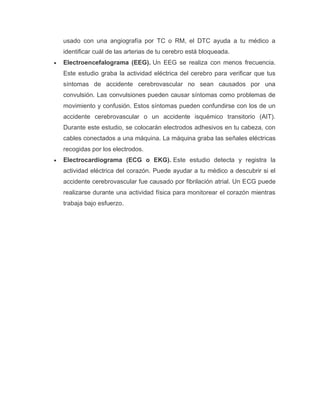 usado con una angiografía por TC o RM, el DTC ayuda a tu médico a
identificar cuál de las arterias de tu cerebro está bloqueada.
• Electroencefalograma (EEG). Un EEG se realiza con menos frecuencia.
Este estudio graba la actividad eléctrica del cerebro para verificar que tus
síntomas de accidente cerebrovascular no sean causados por una
convulsión. Las convulsiones pueden causar síntomas como problemas de
movimiento y confusión. Estos síntomas pueden confundirse con los de un
accidente cerebrovascular o un accidente isquémico transitorio (AIT).
Durante este estudio, se colocarán electrodos adhesivos en tu cabeza, con
cables conectados a una máquina. La máquina graba las señales eléctricas
recogidas por los electrodos.
• Electrocardiograma (ECG o EKG). Este estudio detecta y registra la
actividad eléctrica del corazón. Puede ayudar a tu médico a descubrir si el
accidente cerebrovascular fue causado por fibrilación atrial. Un ECG puede
realizarse durante una actividad física para monitorear el corazón mientras
trabaja bajo esfuerzo.
 