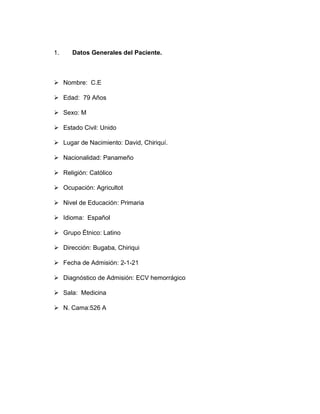 1. Datos Generales del Paciente.
➢ Nombre: C.E
➢ Edad: 79 Años
➢ Sexo: M
➢ Estado Civil: Unido
➢ Lugar de Nacimiento: David, Chiriquí.
➢ Nacionalidad: Panameño
➢ Religión: Católico
➢ Ocupación: Agricultot
➢ Nivel de Educación: Primaria
➢ Idioma: Español
➢ Grupo Étnico: Latino
➢ Dirección: Bugaba, Chiriqui
➢ Fecha de Admisión: 2-1-21
➢ Diagnóstico de Admisión: ECV hemorrágico
➢ Sala: Medicina
➢ N. Cama:526 A
 