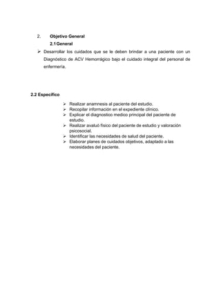 2. Objetivo General
2.1General
➢ Desarrollar los cuidados que se le deben brindar a una paciente con un
Diagnóstico de ACV Hemorrágico bajo el cuidado integral del personal de
enfermería.
2.2 Especifico
➢ Realizar anamnesis al paciente del estudio.
➢ Recopilar información en el expediente clínico.
➢ Explicar el diagnostico medico principal del paciente de
estudio.
➢ Realizar avaluó físico del paciente de estudio y valoración
psicosocial.
➢ Identificar las necesidades de salud del paciente.
➢ Elaborar planes de cuidados objetivos, adaptado a las
necesidades del paciente.
 