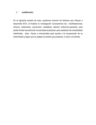 3. Justificación
En el siguiente estudio de caso, podremos conocer los factores que influyen a
desarrollar ECV, al finalizar la investigación conoceremos las manifestaciones,
clínicas, tratamiento, prevención, establecer relación enfermero-paciente, para
poder brindar esa atención humanizada al paciente, para satisfacer las necesidades
interferidas, sean físicas o emocionales para ayudar a la recuperación de su
enfermedad y lograr que se adapta al cambio que presenta, e incluir a la familia.
 