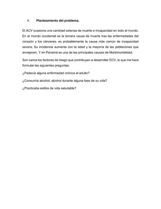4. Planteamiento del problema.
El ACV ocasiona una cantidad extensa de muerte e incapacidad en todo el mundo.
En el mundo occidental es la tercera causa de muerte tras las enfermedades del
corazón y los cánceres; es probablemente la causa más común de incapacidad
severa; Su incidencia aumenta con la edad y la mayoría de las poblaciones que
envejecen. Y en Panamá es una de las principales causas de Morbimortalidad.
Son varios los factores de riesgo que contribuyen a desarrollar ECV, lo que me hace
formular las siguientes preguntas.
¿Padecía alguna enfermedad crónica el adulto?
¿Consumía alcohol, alcohol durante alguna fase de su vida?
¿Practicaba estilos de vida saludable?
 