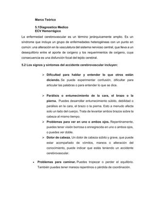 Marco Teórico
5.1Diagnostico Medico
ECV Hemorrágico
La enfermedad cerebrovascular es un término jerárquicamente amplio. Es un
síndrome que incluye un grupo de enfermedades heterogéneas con un punto en
común: una alteración en la vasculatura del sistema nervioso central, que lleva a un
desequilibrio entre el aporte de oxígeno y los requerimientos de oxígeno, cuya
consecuencia es una disfunción focal del tejido cerebral.
5.2 Los signos y síntomas del accidente cerebrovascular incluyen:
➢ Dificultad para hablar y entender lo que otros están
diciendo. Se puede experimentar confusión, dificultar para
articular las palabras o para entender lo que se dice.
➢ Parálisis o entumecimiento de la cara, el brazo o la
pierna. Puedes desarrollar entumecimiento súbito, debilidad o
parálisis en la cara, el brazo o la pierna. Esto a menudo afecta
solo un lado del cuerpo. Trata de levantar ambos brazos sobre la
cabeza al mismo tiempo.
➢ Problemas para ver en uno o ambos ojos. Repentinamente,
puedes tener visión borrosa o ennegrecida en uno o ambos ojos,
o puedes ver doble.
➢ Dolor de cabeza. Un dolor de cabeza súbito y grave, que puede
estar acompañado de vómitos, mareos o alteración del
conocimiento, puede indicar que estás teniendo un accidente
cerebrovascular.
• Problemas para caminar. Puedes tropezar o perder el equilibrio.
También puedes tener mareos repentinos o pérdida de coordinación.
 