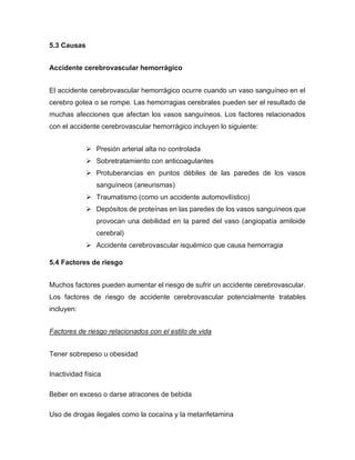 5.3 Causas
Accidente cerebrovascular hemorrágico
El accidente cerebrovascular hemorrágico ocurre cuando un vaso sanguíneo en el
cerebro gotea o se rompe. Las hemorragias cerebrales pueden ser el resultado de
muchas afecciones que afectan los vasos sanguíneos. Los factores relacionados
con el accidente cerebrovascular hemorrágico incluyen lo siguiente:
➢ Presión arterial alta no controlada
➢ Sobretratamiento con anticoagulantes
➢ Protuberancias en puntos débiles de las paredes de los vasos
sanguíneos (aneurismas)
➢ Traumatismo (como un accidente automovilístico)
➢ Depósitos de proteínas en las paredes de los vasos sanguíneos que
provocan una debilidad en la pared del vaso (angiopatía amiloide
cerebral)
➢ Accidente cerebrovascular isquémico que causa hemorragia
5.4 Factores de riesgo
Muchos factores pueden aumentar el riesgo de sufrir un accidente cerebrovascular.
Los factores de riesgo de accidente cerebrovascular potencialmente tratables
incluyen:
Factores de riesgo relacionados con el estilo de vida
Tener sobrepeso u obesidad
Inactividad física
Beber en exceso o darse atracones de bebida
Uso de drogas ilegales como la cocaína y la metanfetamina
 