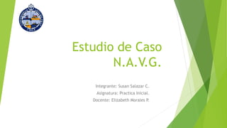Estudio de Caso
N.A.V.G.
Integrante: Susan Salazar C.
Asignatura: Practica Inicial.
Docente: Elizabeth Morales P.
 