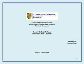 1
Caribbean International University
Doctorado en Orientación de la Conducta
Psicología Conductual
Estudio de Caso Película
“Escritores de la Libertad”
Realizado por
Francisco Rojas
Caracas, Febrero 2015
 