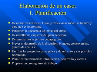 Elaboración de un caso:  1. Planificación  Describir brevemente el caso y reflexionar sobre las fuentes y para qué es interesante. Pensar en la secuencia de temas del curso. Desarrollar un esquema del plan de temas. Determinar los objetivos pedagógicos Prever el desarrollo de la discusión: bloques, controversias, puntos de análisis. Escribir las preguntas principales y de refuerzo y sus posibles respuestas. Planificar la redacción: introducción, desarrollo y cierre.r Preparar un cronograma de trabajo 