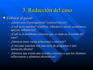 3. Redacción del caso Elaborar el guión: ¿Quién será el protagonista? (características) ¿Cuál es su entorno? (familiar, educativo, social, económico, apoyos, influencias) ¿Cuál es el problema concreto que se sitúa en el centro del caso? ¿Interesa tener varias soluciones o una sola? ¿Conviene concluir con una serie de preguntas o una narración abierta? ¿Interesa que exista una moralea concreta o que los alumnos reflexionesn y planteen alternativas? 