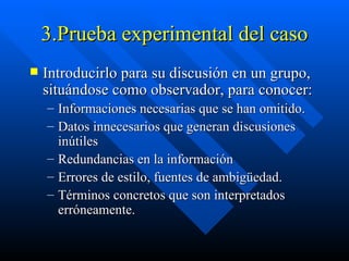 3.Prueba experimental del caso Introducirlo para su discusión en un grupo, situándose como observador, para conocer: Informaciones necesarias que se han omitido. Datos innecesarios que generan discusiones inútiles Redundancias en la información Errores de estilo, fuentes de ambigüedad. Términos concretos que son interpretados erróneamente. 