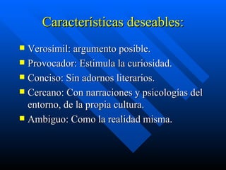 Características deseables: Verosímil: argumento posible. Provocador: Estimula la curiosidad. Conciso: Sin adornos literarios. Cercano: Con narraciones y psicologías del entorno, de la propia cultura. Ambiguo: Como la realidad misma. 