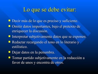 Lo que se debe evitar: Decir más de lo que es preciso y suficiente. Omitir datos importantes, bajo el pretexto de enriquecer la discusión. Interpretar subjetivamente datos que se exponen. Redactar recargando el tono en lo literario y estilístico. Dejar datos en la penumbra. Tomar partido subjetivamente en la redacción a favor de unos y encontra de otros.  