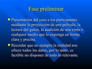 Fase preliminar Presentación del caso a los participantes mediante la proyección de una película, la lectura del guión, la audición de una cinta o cualquier medio que lo exponga en forma clara y precisa.  Recordar que no siempre la realidad nos ofrece todos los datos, por lo tanto, es factible no disponer de todo lo relevante. 