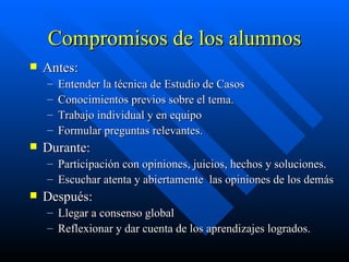 Compromisos de los alumnos Antes: Entender la técnica de Estudio de Casos Conocimientos previos sobre el tema. Trabajo individual y en equipo Formular preguntas relevantes. Durante: Participación con opiniones, juicios, hechos y soluciones. Escuchar atenta y abiertamente  las opiniones de los demás Después: Llegar a consenso global Reflexionar y dar cuenta de los aprendizajes logrados. 