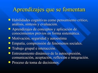 Aprendizajes que se fomentan Habilidades cognitivas como pensamiento crítico, análisis, síntesis y evaluación. Aprendizajes de conceptos y aplicación de conocimientos previos en forma sistemática. Motivación, seguridad y autoestima Empatía, comprensión de fenómenos sociales. Trabajo grupal e interacción. Entrenamiento dinámico de la autoexpresión, comunicación, aceptación, reflexión e integración. Proceso de toma de decisiones. 