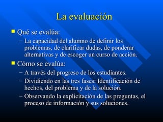 La evaluación Qué se evalúa: La capacidad del alumno de definir los problemas, de clarificar dudas, de ponderar alternativas y de escoger un curso de acción. Cómo se evalúa: A través del progreso de los estudiantes. Dividiendo en las tres fases: Identificación de hechos, del problema y de la solución. Observando la explicitación de las preguntas, el proceso de información y sus soluciones.  