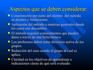 Aspectos que se deben considerar: Conocimiento por parte del alumno  del método, su alcance y limitaciones. Aplicación del método a materias generales donde los casos son discutibles. El método requiere conocimientos que pueden darse a través de una ficha técnica Los profesores deben tener dirección activa de los grupos. Redacción del caso acorde al grupo al cual se aplica. Claridad en los objetivos de aprendizaje e indicaciones claras de qué será evaluado. 