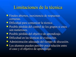 Limitaciones de la técnica Finales abiertos, inexistencia de respuestas correctas. Dificultad para comunicar la técnica Posible pérdida del control de los grupos si estos son numerosos. Posible pérdida del objetivo de aprendizaje. Dificultad en las técnicas de evaluación. Administración adecuada del tiempo de discusión. Los alumnos pueden percibir poca relación entre el caso y el objetivo de aprendizaje. 