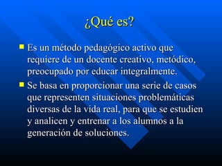 ¿Qué es?  Es un método pedagógico activo que requiere de un docente creativo, metódico, preocupado por educar integralmente. Se basa en proporcionar una serie de casos que representen situaciones problemáticas diversas de la vida real, para que se estudien y analicen y entrenar a los alumnos a la generación de soluciones. 