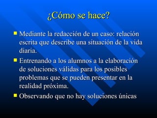 ¿Cómo se hace? Mediante la redacción de un caso: relación escrita que describe una situación de la vida diaria. Entrenando a los alumnos a la elaboración de soluciones válidas para los posibles problemas que se pueden presentar en la realidad próxima. Observando que no hay soluciones únicas  