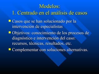 Modelos: 1. Centrado en el análisis de casos Casos que se han solucionado por la intervención de especialistas Objetivos: conocimiento de los procesos de diagnóstico e intervención del caso: recursos, técnicas, resultados, etc. Complementar con soluciones alternativas. 