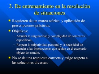 3. De entrenamiento en la resolución de situaciones Requieren de un marco teórico  y aplicación de prescripciones prácticas. Objetivos:  Atender la singularidad y complejidad de contextos específicos. Respear la subjetividad personal y la necesidad de atender a las interacciones que se dan en el escenario objeto de estudio. No se da una respuesta correcta y exige respeto a las soluciones diversas. 