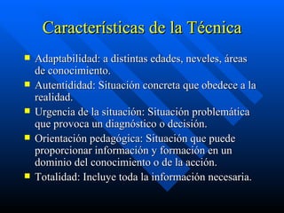 Características de la Técnica Adaptabilidad: a distintas edades, neveles, áreas de conocimiento. Autentididad: Situación concreta que obedece a la realidad. Urgencia de la situación: Situación problemática que provoca un diagnóstico o decisión. Orientación pedagógica: Situación que puede proporcionar información y formación en un dominio del conocimiento o de la acción. Totalidad: Incluye toda la información necesaria.  