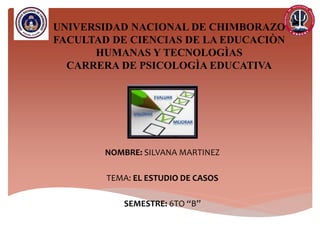 UNIVERSIDAD NACIONAL DE CHIMBORAZO
FACULTAD DE CIENCIAS DE LA EDUCACIÒN
HUMANAS Y TECNOLOGÌAS
CARRERA DE PSICOLOGÌA EDUCATIVA
NOMBRE: SILVANA MARTINEZ
TEMA: EL ESTUDIO DE CASOS
SEMESTRE: 6TO “B”
 