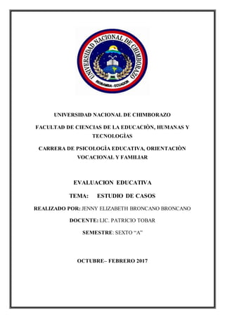 UNIVERSIDAD NACIONAL DE CHIMBORAZO
FACULTAD DE CIENCIAS DE LA EDUCACIÒN, HUMANAS Y
TECNOLOGÌAS
CARRERA DE PSICOLOGÌA EDUCATIVA, ORIENTACIÒN
VOCACIONAL Y FAMILIAR
EVALUACION EDUCATIVA
TEMA: ESTUDIO DE CASOS
REALIZADO POR: JENNY ELIZABETH BRONCANO BRONCANO
DOCENTE: LIC. PATRICIO TOBAR
SEMESTRE: SEXTO “A”
OCTUBRE– FEBRERO 2017
 