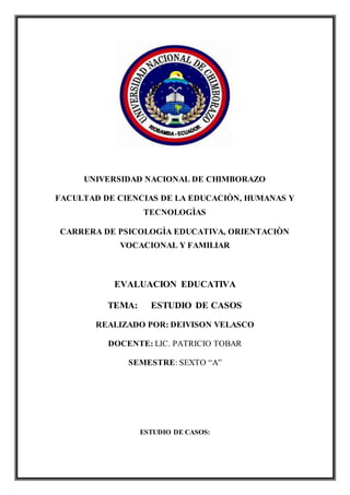 UNIVERSIDAD NACIONAL DE CHIMBORAZO
FACULTAD DE CIENCIAS DE LA EDUCACIÒN, HUMANAS Y
TECNOLOGÌAS
CARRERA DE PSICOLOGÌA EDUCATIVA, ORIENTACIÒN
VOCACIONAL Y FAMILIAR
EVALUACION EDUCATIVA
TEMA: ESTUDIO DE CASOS
REALIZADO POR: DEIVISON VELASCO
DOCENTE: LIC. PATRICIO TOBAR
SEMESTRE: SEXTO “A”
ESTUDIO DE CASOS:
 