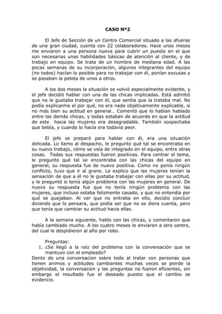 CASO Nº2
El Jefe de Sección de un Centro Comercial situado a las afueras
de una gran ciudad, cuenta con 22 colaboradores. Hace unos meses
me enviaron a una persona nueva para cubrir un puesto en el que
son necesarias unas habilidades básicas de atención al cliente, y de
trabajo en equipo. Se trata de un hombre de mediana edad. A las
pocas semanas de su incorporación, algunos integrantes del equipo
(no todos) hacían lo posible para no trabajar con él, ponían excusas y
se pasaban la pelota de unos a otros.
A los dos meses la situación se volvió especialmente evidente, y
el jefe decidió hablar con una de las chicas implicadas. Está admitió
que no le gustaba trabajar con él, que sentía que la trataba mal. No
podía explicarme el por qué, no era nada objetivamente explicable, si
no más bien su actitud en general… Comentó que lo habían hablado
entre las demás chicas, y todas estaban de acuerdo en que la actitud
de este hacia las mujeres era desagradable. También sospechaba
que bebía, y cuando lo hacía era todavía peor.
El jefe se preparó para hablar con él, era una situación
delicada. Lo llamo al despacho, le pregunto qué tal se encontraba en
su nuevo trabajo, cómo se veía de integrado en el equipo, entre otras
cosas. Todas sus respuestas fueron positivas. Para centrar el tema,
le pregunto qué tal se encontraba con las chicas del equipo en
general, su respuesta fue de nuevo positiva. Como no ponía ningún
conflicto, tuvo que ir al grano. Le explico que las mujeres tenían la
sensación de que a él no le gustaba trabajar con ellas por su actitud,
y le pregunté si tenía algún problema con las mujeres en general. De
nuevo su respuesta fue que no tenía ningún problema con las
mujeres, que incluso estaba felizmente casado, y que no entendía por
qué se quejaban. Al ver que no entraba en ello, decidio concluir
diciendo que lo pensara, que podía ser que no se diera cuenta, pero
que tenía que cambiar su actitud hacia ellas.
A la semana siguiente, hablo con las chicas, y comentaron que
había cambiado mucho. A los cuatro meses le enviaron a otro centro,
del cual le despidieron al año por robo.
Preguntas:
1. ¿Se llegó a la raíz del problema con la conversación que se
mantuvo con el empleado?
Dento de una conversacion sobre todo al tratar con personas que
tienen animos y actitudes cambiantes muchas veces se pierde la
objetividad, la conversacion y las preguntas no fueron eficientes, sin
embargo el resultado fue el deseado puesto que el cambio se
evidencio.
 