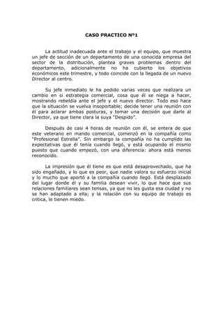 CASO PRACTICO Nº1
La actitud inadecuada ante el trabajo y el equipo, que muestra
un jefe de sección de un departamento de una conocida empresa del
sector de la distribución, plantea graves problemas dentro del
departamento, adicionalmente no ha cubierto los objetivos
económicos este trimestre, y todo coincide con la llegada de un nuevo
Director al centro.
Su jefe inmediato le ha pedido varias veces que realizara un
cambio en si estrategia comercial, cosa que él se niega a hacer,
mostrando rebeldía ante el jefe y el nuevo director. Todo eso hace
que la situación se vuelva insoportable; decide tener una reunión con
él para aclarar ambas posturas, y tomar una decisión que darle al
Director, ya que tiene clara la suya “Despido”.
Después de casi 4 horas de reunión con él, se entera de que
este veterano en mando comercial, comenzó en la compañía como
“Profesional Estrella”. Sin embargo la compañía no ha cumplido las
expectativas que él tenía cuando llegó, y está ocupando el mismo
puesto que cuando empezó, con una diferencia: ahora está menos
reconocido.
La impresión que él tiene es que está desaprovechado, que ha
sido engañado, y lo que es peor, que nadie valora su esfuerzo inicial
y lo mucho que aportó a la compañía cuando llegó. Está desplazado
del lugar donde él y su familia desean vivir, lo que hace que sus
relaciones familiares sean tensas, ya que no les gusta esa ciudad y no
se han adaptado a ella; y la relación con su equipo de trabajo es
critica, le tienen miedo.
 