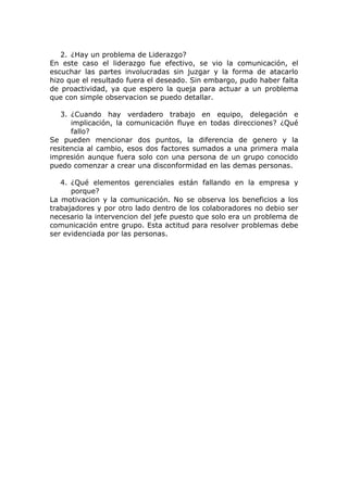 2. ¿Hay un problema de Liderazgo?
En este caso el liderazgo fue efectivo, se vio la comunicación, el
escuchar las partes involucradas sin juzgar y la forma de atacarlo
hizo que el resultado fuera el deseado. Sin embargo, pudo haber falta
de proactividad, ya que espero la queja para actuar a un problema
que con simple observacion se puedo detallar.
3. ¿Cuando hay verdadero trabajo en equipo, delegación e
implicación, la comunicación fluye en todas direcciones? ¿Qué
fallo?
Se pueden mencionar dos puntos, la diferencia de genero y la
resitencia al cambio, esos dos factores sumados a una primera mala
impresión aunque fuera solo con una persona de un grupo conocido
puedo comenzar a crear una disconformidad en las demas personas.
4. ¿Qué elementos gerenciales están fallando en la empresa y
porque?
La motivacion y la comunicación. No se observa los beneficios a los
trabajadores y por otro lado dentro de los colaboradores no debio ser
necesario la intervencion del jefe puesto que solo era un problema de
comunicación entre grupo. Esta actitud para resolver problemas debe
ser evidenciada por las personas.
 