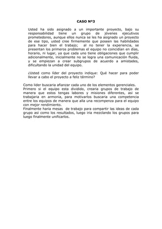 CASO Nº3
Usted ha sido asignado a un importante proyecto, bajo su
responsabilidad tiene un grupo de jóvenes ejecutivos
prometedores, aunque ellos nunca se les ha asignado un proyecto
de ese tipo, usted cree firmemente que poseen las habilidades
para hacer bien el trabajo; al no tener la experiencia, se
presentan los primeros problemas el equipo no coincidían en días,
horario, ni lugar, ya que cada uno tiene obligaciones que cumplir
adicionalmente, inicialmente no se logra una comunicación fluida,
y se empiezan a crear subgrupos de acuerdo a amistades,
dificultando la unidad del equipo.
¿Usted como líder del proyecto indique: Qué hacer para poder
llevar a cabo el proyecto a feliz término?
Como lider buscaria afianzar cada uno de los elementos gerenciales.
Primero si el equipo esta dividido, crearia grupos de trabajo de
manera que estos tengas labores y misiones diferentes, asi se
trabajaria en armonia, para motivarlos buscaria una competencia
entre los equipos de manera que alla una recompenza para el equipo
con mejor rendimiento.
Finalmente haria mesas de trabajo para compartir las ideas de cada
grupo asi como los resultados, luego iria mezclando los grupos para
luego finalmente unificarlos.
 